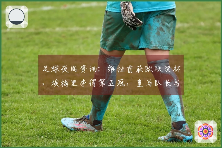 足球夜间资讯：维拉首获欧联奖杯，埃梅里夺得第五冠，皇马队长与教练关系紧张