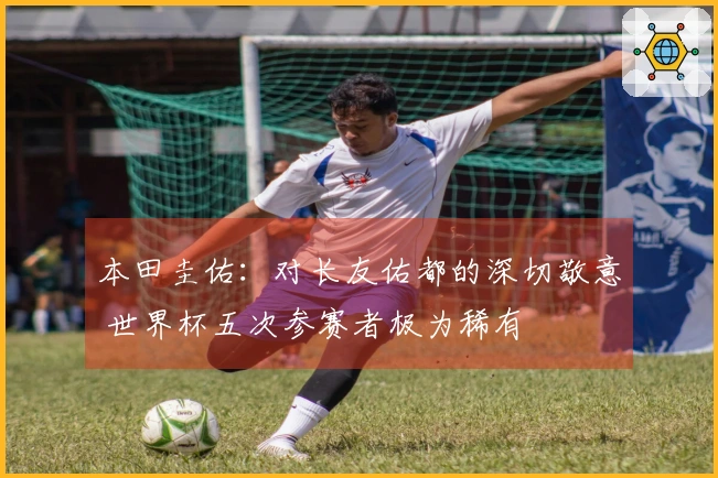本田圭佑：对长友佑都的深切敬意 世界杯五次参赛者极为稀有