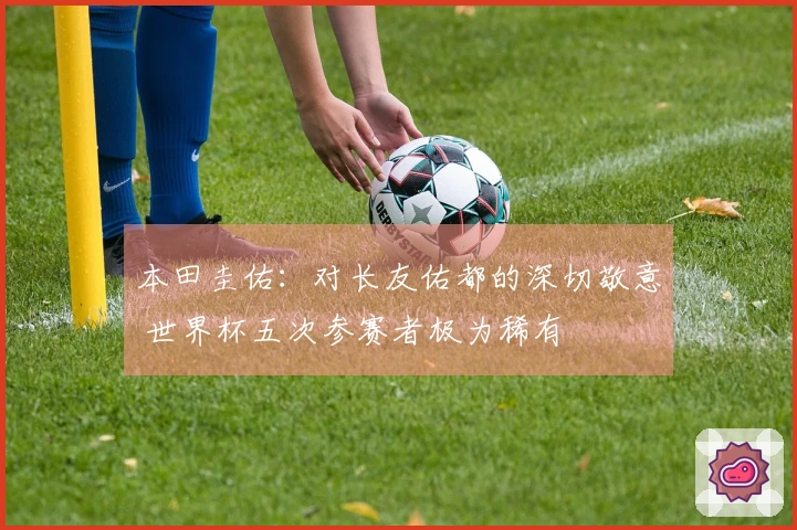 本田圭佑：对长友佑都的深切敬意 世界杯五次参赛者极为稀有