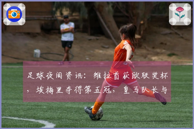 足球夜间资讯：维拉首获欧联奖杯，埃梅里夺得第五冠，皇马队长与教练关系紧张