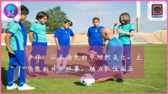 卢伟：从本场失利中坦然走出，主场失利并非坏事，助力队伍减压